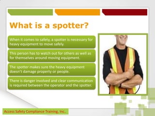 What is a spotter?
When it comes to safety, a spotter is necessary for
heavy equipment to move safely.
This person has to watch out for others as well as
for themselves around moving equipment.
The spotter makes sure the heavy equipment
doesn’t damage property or people.
There is danger involved and clear communication
is required between the operator and the spotter.

Access Safety Compliance Training, Inc..

 