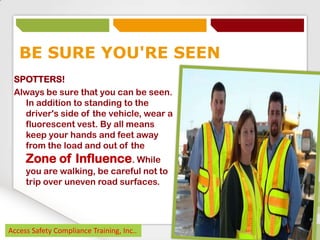 BE SURE YOU'RE SEEN
SPOTTERS!
Always be sure that you can be seen.
In addition to standing to the
driver's side of the vehicle, wear a
fluorescent vest. By all means
keep your hands and feet away
from the load and out of the

Zone of Influence. While
you are walking, be careful not to
trip over uneven road surfaces.

Access Safety Compliance Training, Inc..

 