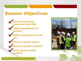 Session Objectives
 How to Keep Heavy
Equipment Work Safe
 OSHA requirements for
spotters

 Safety requirements on the
site
 What are spotter duties?
 When is a spotter needed?
 Hand signals used by
spotters
Access Safety Compliance Training, Inc..

 