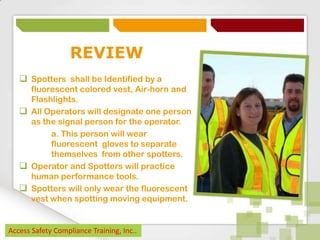 REVIEW
 Spotters shall be Identified by a
fluorescent colored vest, Air-horn and
Flashlights.
 All Operators will designate one person
as the signal person for the operator.
a. This person will wear
fluorescent gloves to separate
themselves from other spotters.
 Operator and Spotters will practice
human performance tools.
 Spotters will only wear the fluorescent
vest when spotting moving equipment.

Access Safety Compliance Training, Inc..

 