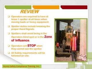 REVIEW
 Operators are required to have at
lease 1 spotter at all times when
moving loads or heavy equipment.
 Spotter duties include knowing the
proper Hand Signals.
 Spotters shall avoid being in the
Operators blind spot or in the Zone

of Influence.
 Operators will STOP when
they cannot see the spotter.
 All Safety requirements will be
followed on site.

Access Safety Compliance Training, Inc..

 