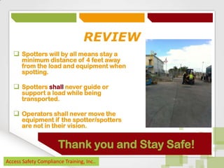 REVIEW
 Spotters will by all means stay a

minimum distance of 4 feet away
from the load and equipment when
spotting.

 Spotters shall never guide or
support a load while being
transported.

 Operators shall never move the

equipment if the spotter/spotters
are not in their vision.

Thank you and Stay Safe!
Access Safety Compliance Training, Inc..

 
