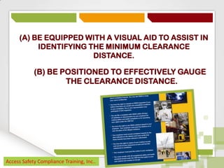 (A) BE EQUIPPED WITH A VISUAL AID TO ASSIST IN
IDENTIFYING THE MINIMUM CLEARANCE
DISTANCE.

(B) BE POSITIONED TO EFFECTIVELY GAUGE
THE CLEARANCE DISTANCE.

Access Safety Compliance Training, Inc..

 