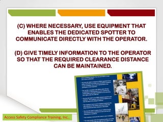 (C) WHERE NECESSARY, USE EQUIPMENT THAT
ENABLES THE DEDICATED SPOTTER TO
COMMUNICATE DIRECTLY WITH THE OPERATOR.
(D) GIVE TIMELY INFORMATION TO THE OPERATOR
SO THAT THE REQUIRED CLEARANCE DISTANCE
CAN BE MAINTAINED.

Access Safety Compliance Training, Inc..

 