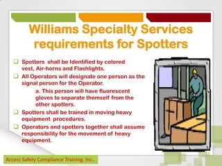 Williams Specialty Services
requirements for Spotters
 Spotters shall be Identified by colored
vest, Air-horns and Flashlights.
 All Operators will designate one person as the
signal person for the Operator.
a. This person will have fluorescent
gloves to separate themself from the
other spotters.
 Spotters shall be trained in moving heavy
equipment procedures.
 Operators and spotters together shall assume
responsibility for the movement of heavy
equipment.
Access Safety Compliance Training, Inc..

 