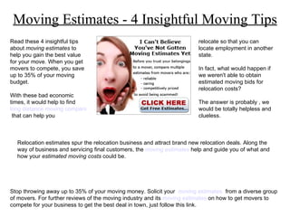 Moving Estimates - 4 Insightful Moving Tips Read these 4 insightful tips about  moving estimates  to help you gain the best value for your move. When you get movers to compete, you save up to 35% of your moving budget. With these bad economic times, it would help to find  long distance moving companies  that can help you Relocation estimates spur the relocation business and attract brand new relocation deals. Along the way of business and servicing final customers, the  moving estimates   help and guide you of what and how your  estimated moving costs  could be. relocate so that you can locate employment in another state. In fact, what would happen if we weren't able to obtain estimated moving bids for relocation costs? The answer is probably , we would be totally helpless and clueless. 