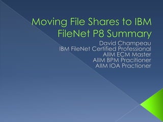Moving File Shares to IBM FileNet P8 Summary David Champeau IBM FileNet Certified Professional AIIM ECM Master AIIM BPM Pracitioner AIIM IOA Practioner 