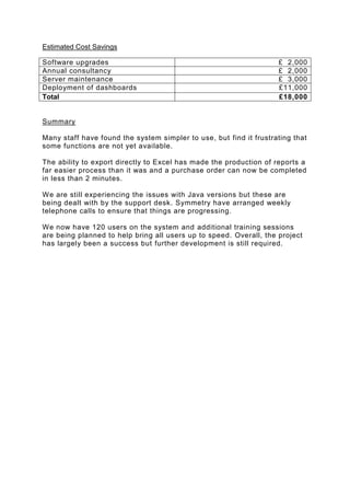 Estimated Cost Savings
Software upgrades
Annual consultancy
Server maintenance
Deployment of dashboards
Total

£ 2,000
£ 2,000
£ 3,000
£11,000
£18,000

Summary
Many staff have found the system simpler to use, but find it frustrating that
some functions are not yet available.
The ability to export directly to Excel has made the production of reports a
far easier process than it was and a purchase order can now be completed
in less than 2 minutes.
We are still experiencing the issues with Java versions but these are
being dealt with by the support desk. Symmetry have arranged weekly
telephone calls to ensure that things are progressing.
We now have 120 users on the system and additional training sessions
are being planned to help bring all users up to speed. Overall, the project
has largely been a success but further development is still required.

 