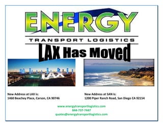 New Address at LAX is: New Address at SAN is:
1460 Beachey Place, Carson, CA 90746 1200 Piper Ranch Road, San Diego CA 92154
www.energytransportlogistics.com
844-737-7447
quotes@energytransportlogistics.com
 