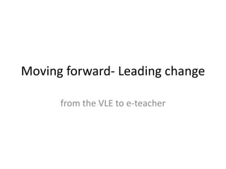 Moving forward- Leading change

      from the VLE to e-teacher
 