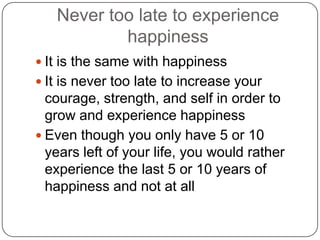 Never too late to experience
happiness
 It is the same with happiness
 It is never too late to increase your
courage, strength, and self in order to
grow and experience happiness
 Even though you only have 5 or 10
years left of your life, you would rather
experience the last 5 or 10 years of
happiness and not at all
 