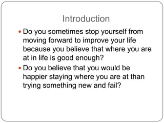 Introduction
 Do you sometimes stop yourself from
moving forward to improve your life
because you believe that where you are
at in life is good enough?
 Do you believe that you would be
happier staying where you are at than
trying something new and fail?
 