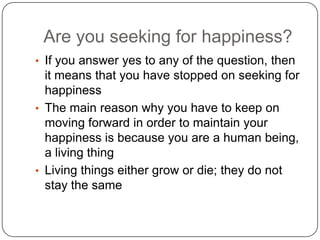 Are you seeking for happiness?
• If you answer yes to any of the question, then
it means that you have stopped on seeking for
happiness
• The main reason why you have to keep on
moving forward in order to maintain your
happiness is because you are a human being,
a living thing
• Living things either grow or die; they do not
stay the same
 
