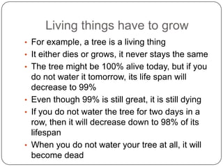 Living things have to grow
• For example, a tree is a living thing
• It either dies or grows, it never stays the same
• The tree might be 100% alive today, but if you
do not water it tomorrow, its life span will
decrease to 99%
• Even though 99% is still great, it is still dying
• If you do not water the tree for two days in a
row, then it will decrease down to 98% of its
lifespan
• When you do not water your tree at all, it will
become dead
 