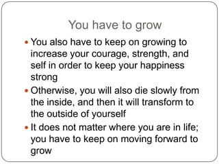 You have to grow
 You also have to keep on growing to
increase your courage, strength, and
self in order to keep your happiness
strong
 Otherwise, you will also die slowly from
the inside, and then it will transform to
the outside of yourself
 It does not matter where you are in life;
you have to keep on moving forward to
grow
 
