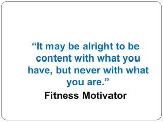 “It may be alright to be
content with what you
have, but never with what
you are.”
Fitness Motivator
 
