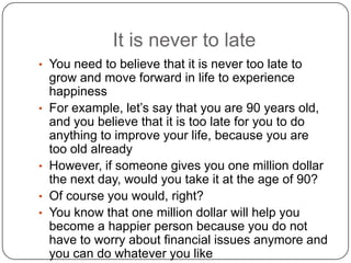 It is never to late
• You need to believe that it is never too late to
grow and move forward in life to experience
happiness
• For example, let’s say that you are 90 years old,
and you believe that it is too late for you to do
anything to improve your life, because you are
too old already
• However, if someone gives you one million dollar
the next day, would you take it at the age of 90?
• Of course you would, right?
• You know that one million dollar will help you
become a happier person because you do not
have to worry about financial issues anymore and
you can do whatever you like
 