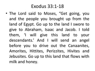 Exodus 33:1-18
• The Lord said to Moses, “Get going, you
and the people you brought up from the
land of Egypt. Go up to the land I swore to
give to Abraham, Isaac and Jacob. I told
them, ‘I will give this land to your
descendants.’ And I will send an angel
before you to drive out the Canaanites,
Amorites, Hittites, Perizzites, Hivites and
Jebusites. Go up to this land that flows with
milk and honey.
 