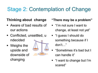 Stage 2: Contemplation of Change
Thinking about change        “There may be a problem”
 Aware of bad results of     “I’m not sure I want to
  our actions                  change, at least not yet”
 Conflicted, unsettled, u    “I guess I should do
  ndecided                     something because if I
 Weighs the                   don’t…”
  upside and                  “Sometimes it’s bad but I
  downside of                  can handle it”
  changing                    “I want to change but I’m
                               scared”
 