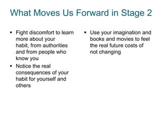 What Moves Us Forward in Stage 2

 Fight discomfort to learn    Use your imagination and
  more about your               books and movies to feel
  habit, from authorities       the real future costs of
  and from people who           not changing
  know you
 Notice the real
  consequences of your
  habit for yourself and
  others
 