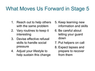 What Moves Us Forward in Stage 5

  1. Reach out to help others   5. Keep learning new
     with the same problem         information and skills
  2. Vary routines to keep it   6. Be careful about
     interesting                   letting your guard
  3. Devise effective refusal      down
     skills to handle social    7. Put helpers on call
     pressure                   8. Expect lapses and
  4. Adjust your lifestyle to      prepare to recover
     help sustain this change      from them
 