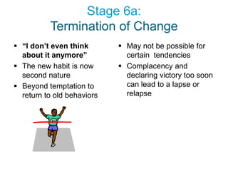 Stage 6a:
          Termination of Change
 “I don’t even think        May not be possible for
  about it anymore”           certain tendencies
 The new habit is now       Complacency and
  second nature               declaring victory too soon
 Beyond temptation to        can lead to a lapse or
  return to old behaviors     relapse
 
