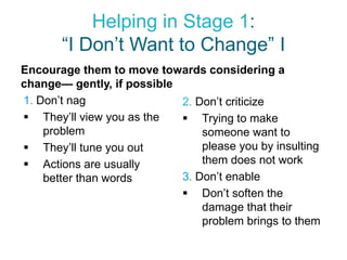 Helping in Stage 1:
       “I Don’t Want to Change” I
Encourage them to move towards considering a
change— gently, if possible
1. Don’t nag                2. Don’t criticize
 They’ll view you as the    Trying to make
    problem                     someone want to
 They’ll tune you out          please you by insulting
 Actions are usually           them does not work
    better than words       3. Don’t enable
                             Don’t soften the
                                damage that their
                                problem brings to them
 