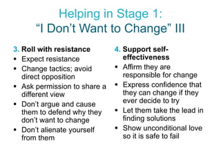 Helping in Stage 1:
      “I Don’t Want to Change” III
3. Roll with resistance       4. Support self-
 Expect resistance              effectiveness
 Change tactics; avoid        Affirm they are
   direct opposition             responsible for change
 Ask permission to share a    Express confidence that
   different view                they can change if they
 Don’t argue and cause          ever decide to try
   them to defend why they     Let them take the lead in
   don’t want to change          finding solutions
 Don’t alienate yourself      Show unconditional love
   from them                     so it is safe to fail
 