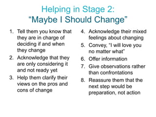Helping in Stage 2:
        “Maybe I Should Change”
1. Tell them you know that   4. Acknowledge their mixed
   they are in charge of        feelings about changing
   deciding if and when      5. Convey, “I will love you
   they change                  no matter what”
2. Acknowledge that they     6. Offer information
   are only considering it   7. Give observations rather
   and not ready yet            than confrontations
3. Help them clarify their   8. Reassure them that the
   views on the pros and        next step would be
   cons of change               preparation, not action
 