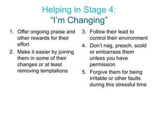 Helping in Stage 4:
              “I’m Changing”
1. Offer ongoing praise and    3. Follow their lead to
   other rewards for their        control their environment
   effort                      4. Don’t nag, preach, scold
2. Make it easier by joining      or embarrass them
   them in some of their          unless you have
   changes or at least            permission
   removing temptations        5. Forgive them for being
                                  irritable or other faults
                                  during this stressful time
 