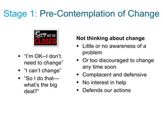 Stage 1: Pre-Contemplation of Change

                        Not thinking about change
                         Little or no awareness of a
                          problem
    “I’m OK--I don’t
     need to change”     Or too discouraged to change
                          any time soon
    “I can’t change”
                         Complacent and defensive
    “So I do that—
     what’s the big      No interest in help
     deal?”              Defends our actions
 