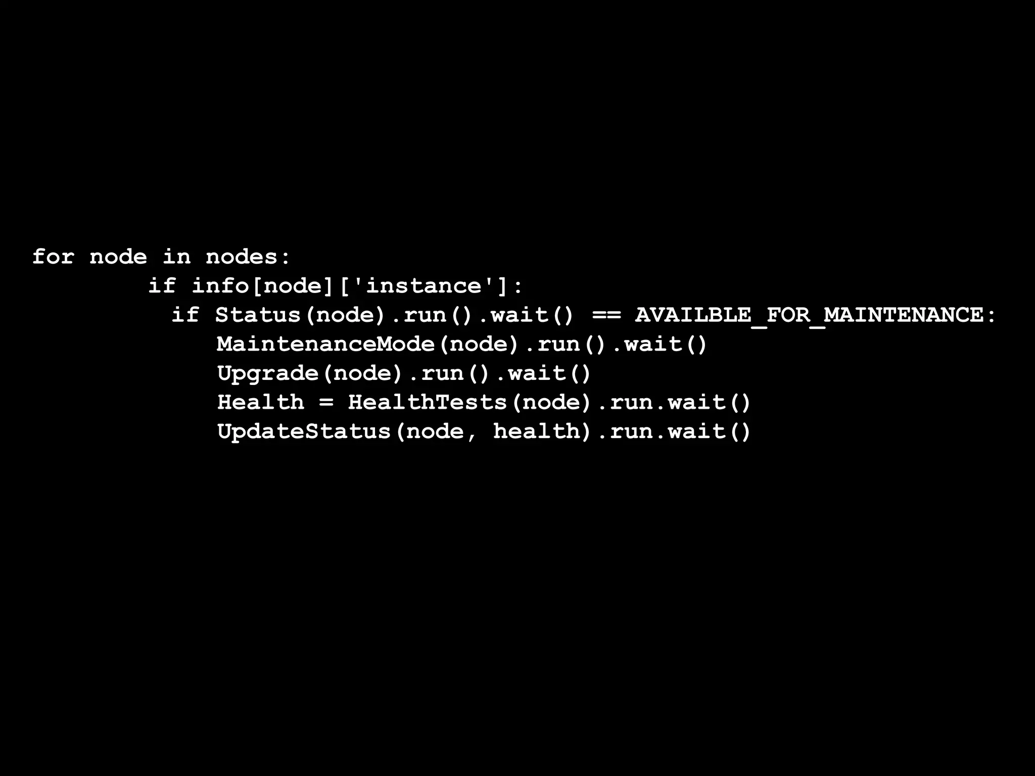 for node in nodes:
if info[node]['instance']:
if Status(node).run().wait() == AVAILBLE_FOR_MAINTENANCE:
MaintenanceMode(node).run().wait()
Upgrade(node).run().wait()
Health = HealthTests(node).run.wait()
UpdateStatus(node, health).run.wait()
 