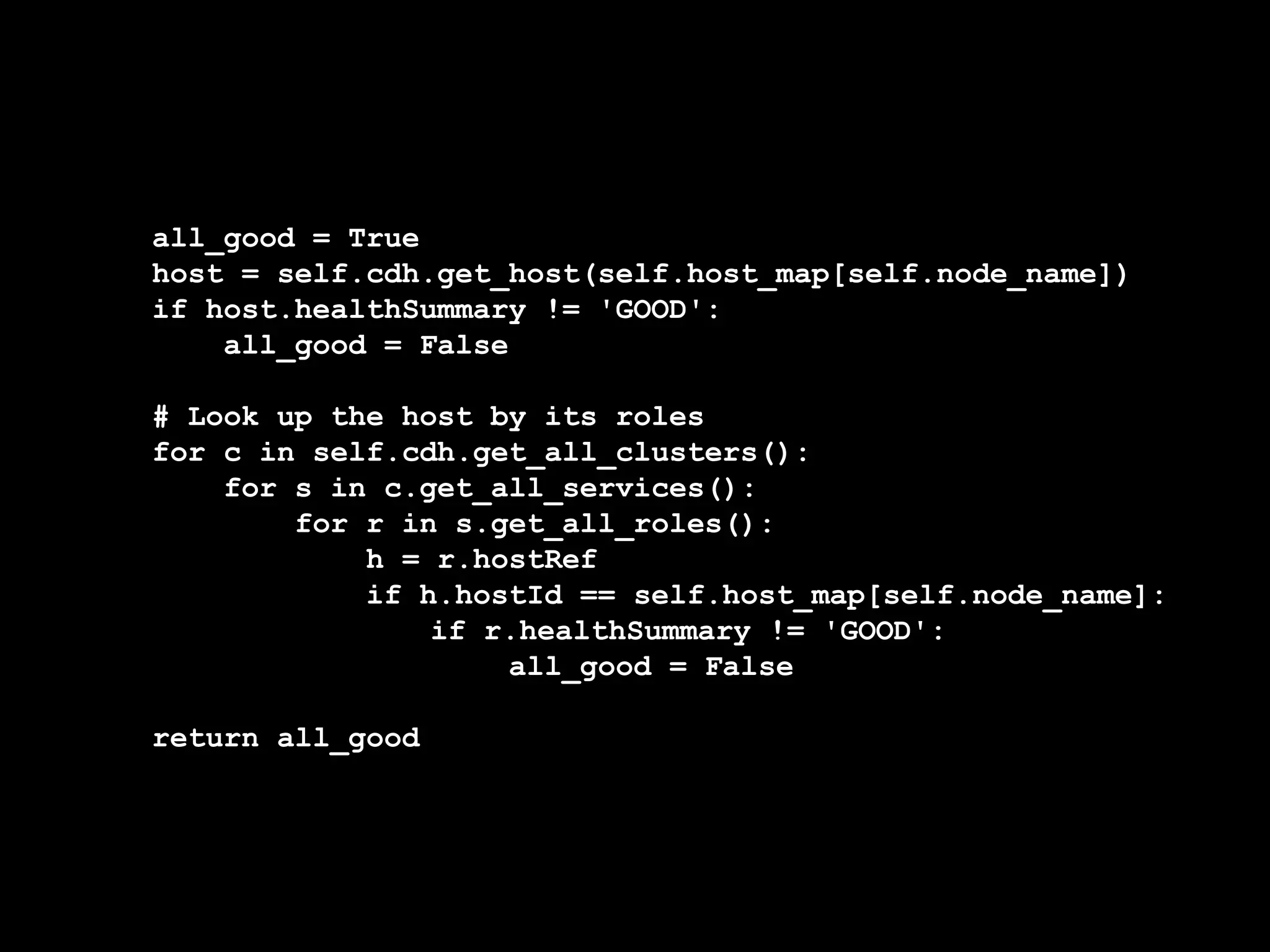 all_good = True
host = self.cdh.get_host(self.host_map[self.node_name])
if host.healthSummary != 'GOOD':
all_good = False
# Look up the host by its roles
for c in self.cdh.get_all_clusters():
for s in c.get_all_services():
for r in s.get_all_roles():
h = r.hostRef
if h.hostId == self.host_map[self.node_name]:
if r.healthSummary != 'GOOD':
all_good = False
return all_good
 