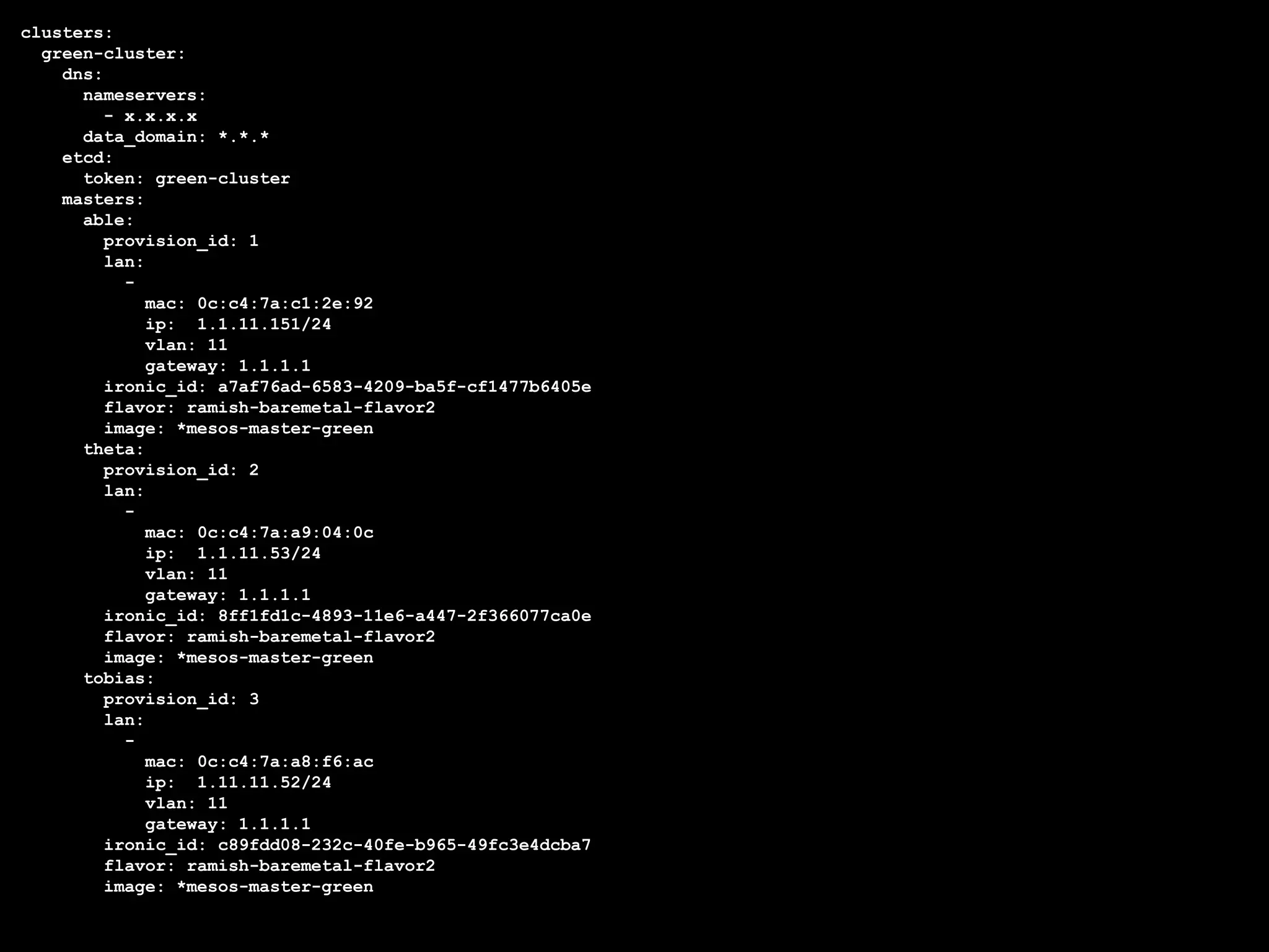 clusters:
green-cluster:
dns:
nameservers:
- x.x.x.x
data_domain: *.*.*
etcd:
token: green-cluster
masters:
able:
provision_id: 1
lan:
-
mac: 0c:c4:7a:c1:2e:92
ip: 1.1.11.151/24
vlan: 11
gateway: 1.1.1.1
ironic_id: a7af76ad-6583-4209-ba5f-cf1477b6405e
flavor: ramish-baremetal-flavor2
image: *mesos-master-green
theta:
provision_id: 2
lan:
-
mac: 0c:c4:7a:a9:04:0c
ip: 1.1.11.53/24
vlan: 11
gateway: 1.1.1.1
ironic_id: 8ff1fd1c-4893-11e6-a447-2f366077ca0e
flavor: ramish-baremetal-flavor2
image: *mesos-master-green
tobias:
provision_id: 3
lan:
-
mac: 0c:c4:7a:a8:f6:ac
ip: 1.11.11.52/24
vlan: 11
gateway: 1.1.1.1
ironic_id: c89fdd08-232c-40fe-b965-49fc3e4dcba7
flavor: ramish-baremetal-flavor2
image: *mesos-master-green
 
