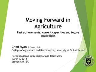 Moving Forward in
Agriculture
Past achievements, current capacities and future
possibilities
Cami Ryan, B.Comm., Ph.D.
College of Agriculture and Bioresources, University of Saskatchewan
North Okanagan Dairy Seminar and Trade Show
March 7, 2014
Salmon Arm, BC
 