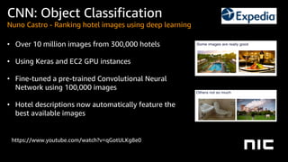 https://www.youtube.com/watch?v=qGotULKg8e0
• Over 10 million images from 300,000 hotels
• Using Keras and EC2 GPU instances
• Fine-tuned a pre-trained Convolutional Neural
Network using 100,000 images
• Hotel descriptions now automatically feature the
best available images
CNN: Object Classification
Nuno Castro - Ranking hotel images using deep learning
 