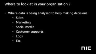 Where to look at in your organisation ?
• Where data is being analysed to help making decisions.
• Sales
• Marketing
• Social media
• Customer supports 
• Logs
• Etc.
 