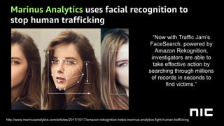 Marinus Analytics uses facial recognition to
stop human trafficking
“Now with Traffic Jam’s
FaceSearch, powered by
Amazon Rekognition,
investigators are able to
take effective action by
searching through millions
of records in seconds to
find victims.”
http://www.marinusanalytics.com/articles/2017/10/17/amazon-rekognition-helps-marinus-analytics-fight-human-trafficking
 