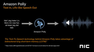 Amazon Polly
Hei! Jeg heter Liv.
Skriv inn noe her,
så leser jeg det
opp.
Amazon Polly
Text In, Life-like Speech Out
The Text-To-Speech technology behind Amazon Polly takes advantage of
bidirectional long short-term memory (LSTM)*
* https://www.allthingsdistributed.com/2016/11/amazon-ai-and-alexa-for-all-aws-apps.html
 
