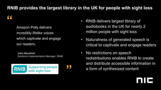 ”
“ Amazon Polly delivers
incredibly lifelike voices
which captivate and engage
our readers.
John Worsfold
Solutions Implementation Manager, RNIB
• RNIB delivers largest library of
audiobooks in the UK for nearly 2
million people with sight loss
• Naturalness of generated speech is
critical to captivate and engage readers
• No restrictions on speech
redistributions enables RNIB to create
and distribute accessible information in
a form of synthesized content
RNIB provides the largest library in the UK for people with sight loss
 