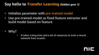 Say hello to Transfer Learning (hidden gem 1)
• Initialise parameter with pre-trained model
• Use pre-trained model as fixed feature extractor and
build model based on feature
• Why?
• It takes a long time and a lot of resources to train a neural
network from scratch.
 