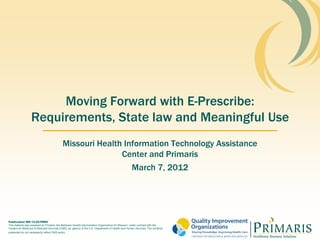 Moving Forward with E-Prescribe:
                  Requirements, State law and Meaningful Use
                                             Missouri Health Information Technology Assistance
                                                            Center and Primaris
                                                               March 7, 2012




Publication MO-12-02-PREV
This material was prepared by Primaris, the Medicare Quality Improvement Organization for Missouri, under contract with the
Centers for Medicare & Medicaid Services (CMS), an agency of the U.S. Department of Health and Human Services. The contents
presented do not necessarily reflect CMS policy
 