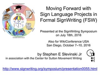 Presented at the SignWriting Symposium
on July 18th, 2016
by Stephen E Slevinski Jr
in association with the Center for Sutton Movement Writing
Moving Forward with
Sign Language Projects in
Formal SignWriting (FSW)
http://www.signwriting.org/symposium/presentation0055.html
Also for WikiConference USA
San Diego, October 7–10, 2016
 
