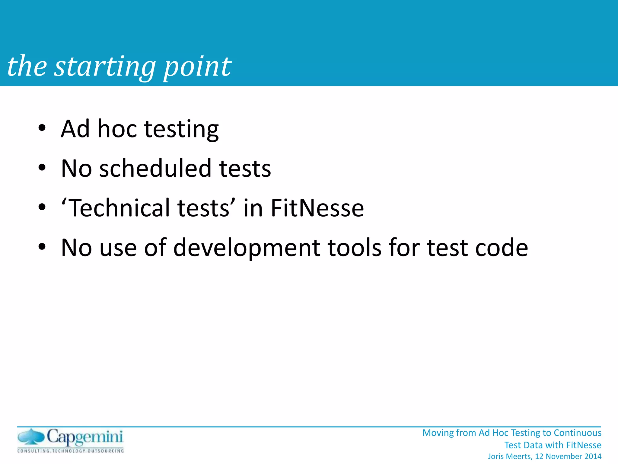 • Ad hoc testing 
• No scheduled tests 
• ‘Technical tests’ in FitNesse 
• No use of development tools for test code 
Moving from Ad Hoc Testing to Continuous 
Test Data with FitNesse 
Joris Meerts, 12 November 2014 
the starting point 
 