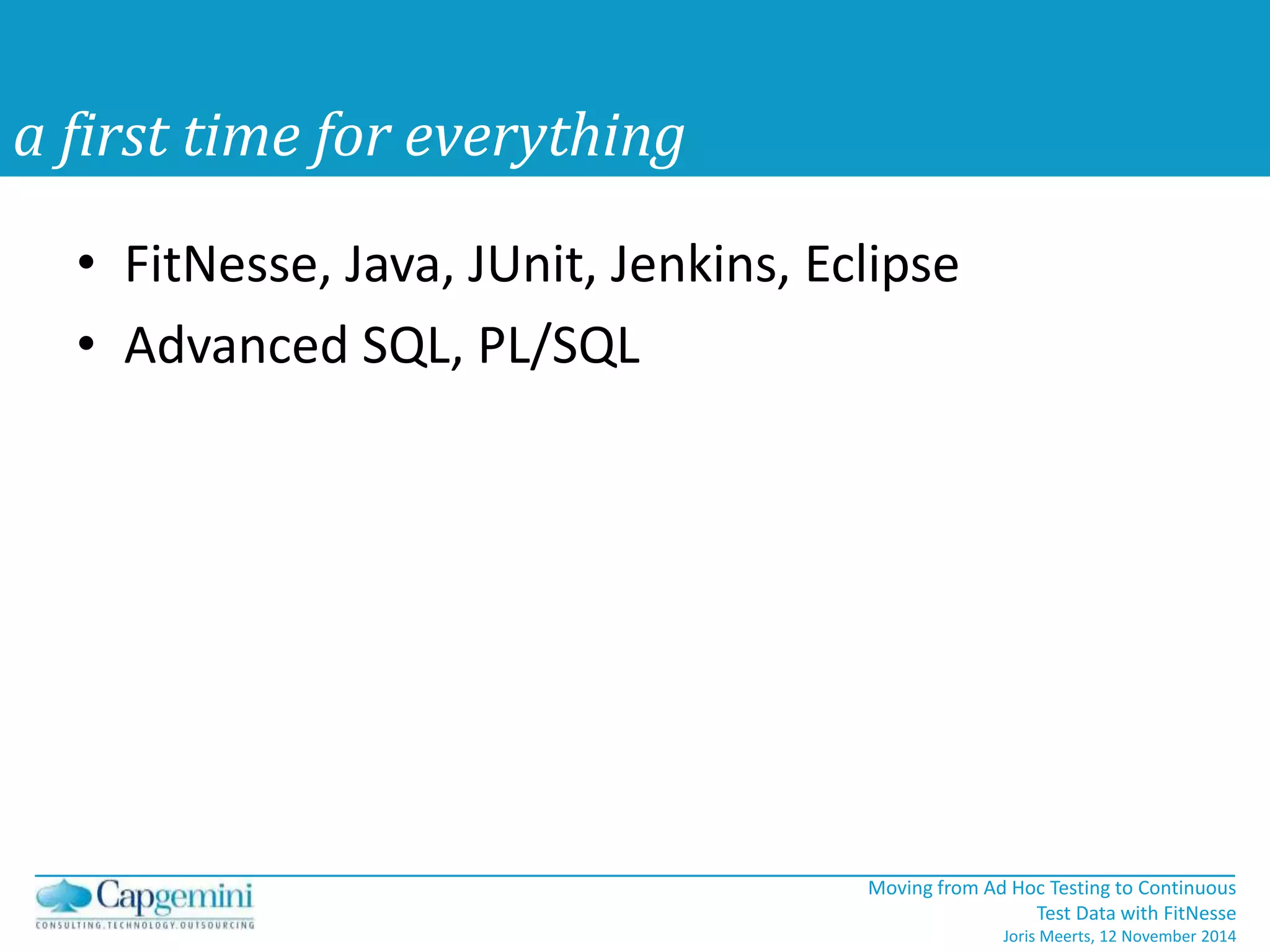 Moving from Ad Hoc Testing to Continuous 
Test Data with FitNesse 
Joris Meerts, 12 November 2014 
a first time for everything 
• FitNesse, Java, JUnit, Jenkins, Eclipse 
• Advanced SQL, PL/SQL 
 