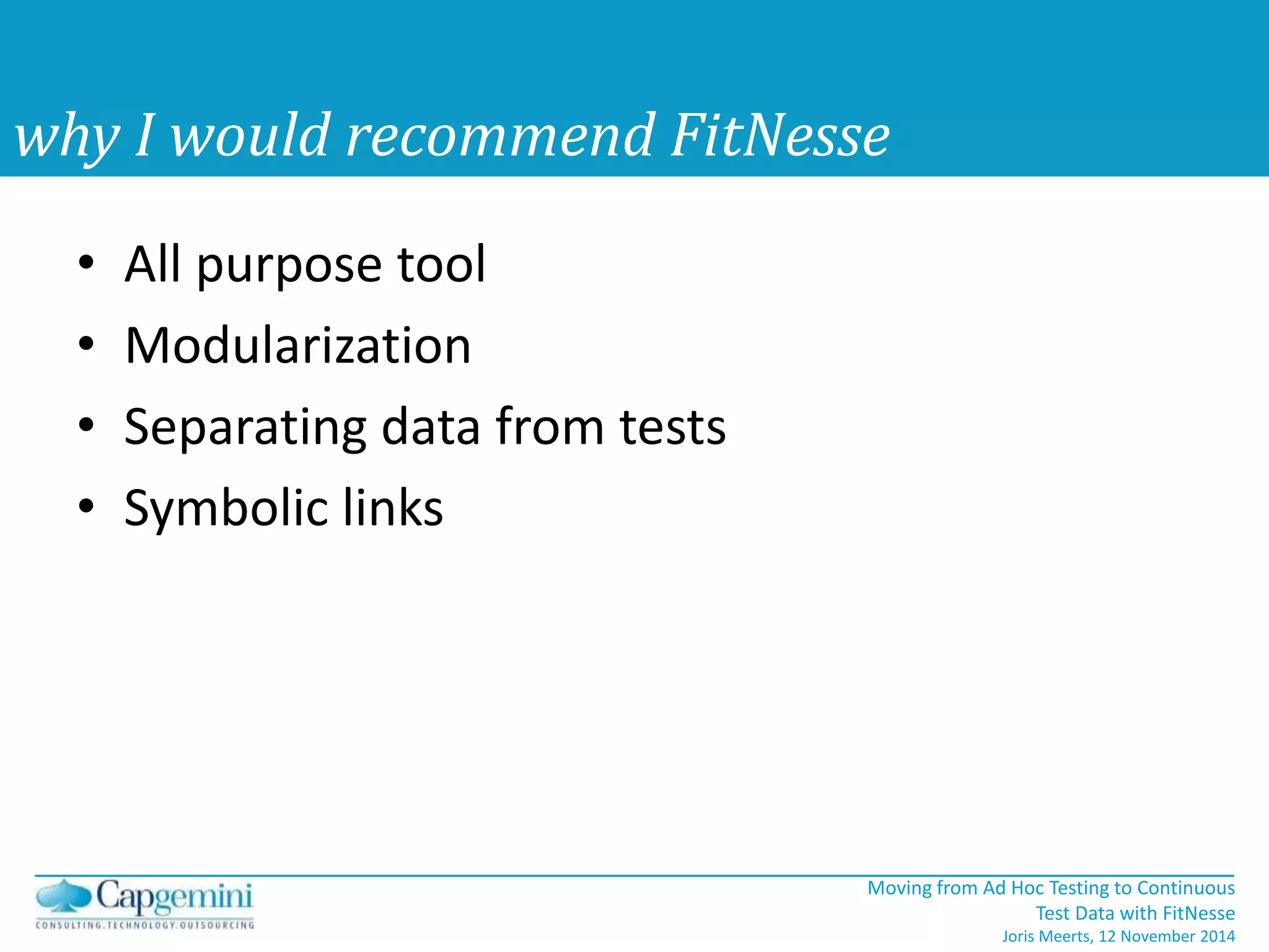 Moving from Ad Hoc Testing to Continuous 
Test Data with FitNesse 
Joris Meerts, 12 November 2014 
why I would recommend FitNesse 
• All purpose tool 
• Modularization 
• Separating data from tests 
• Symbolic links 
 