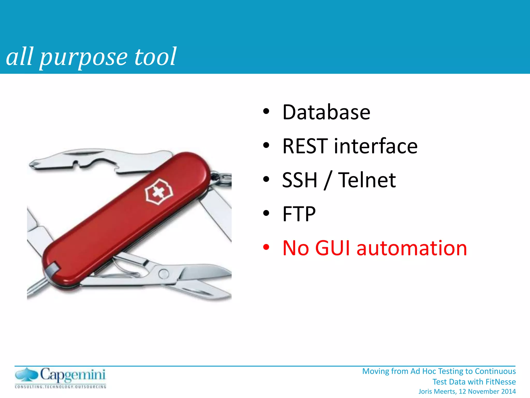 Moving from Ad Hoc Testing to Continuous 
Test Data with FitNesse 
Joris Meerts, 12 November 2014 
all purpose tool 
• Database 
• REST interface 
• SSH / Telnet 
• FTP 
• No GUI automation 
 