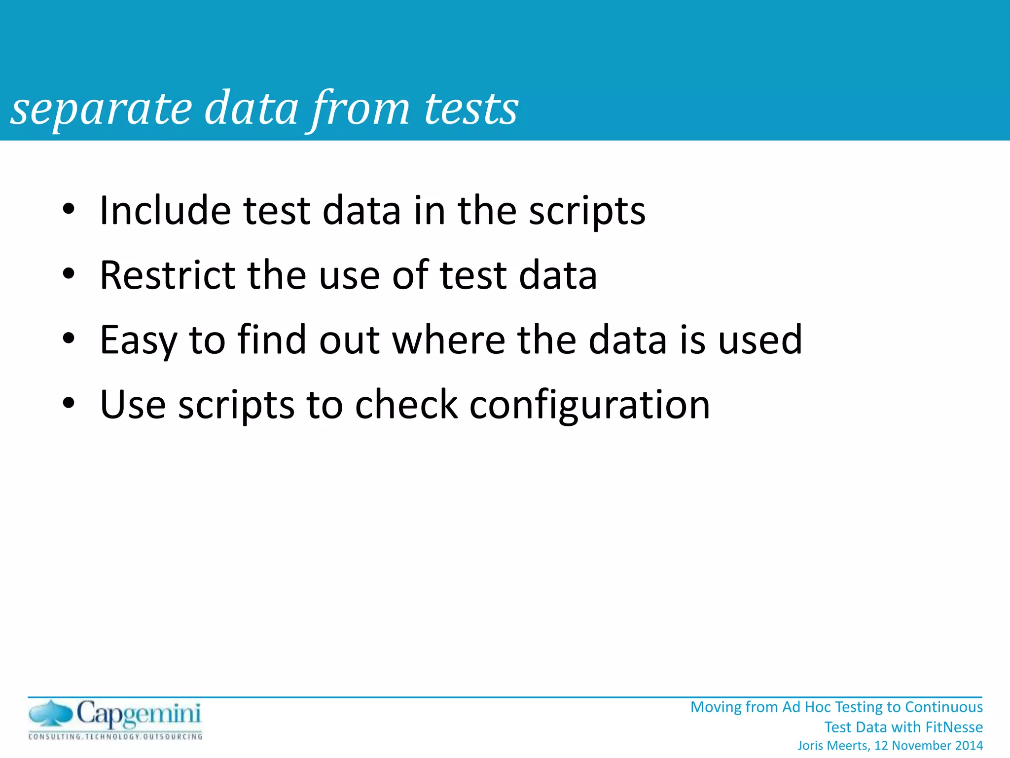 • Include test data in the scripts 
• Restrict the use of test data 
• Easy to find out where the data is used 
• Use scripts to check configuration 
Moving from Ad Hoc Testing to Continuous 
Test Data with FitNesse 
Joris Meerts, 12 November 2014 
separate data from tests 
 