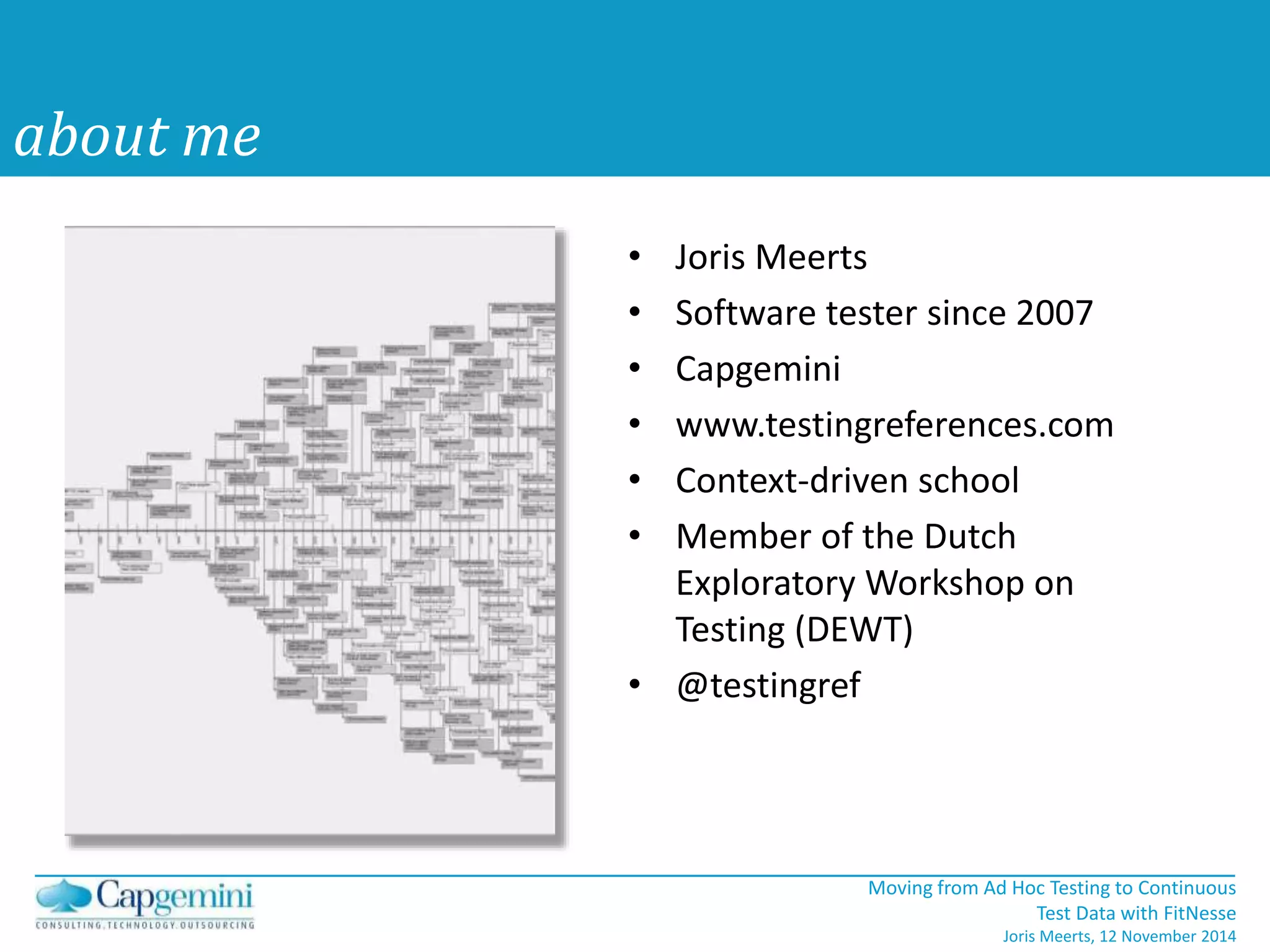 Moving from Ad Hoc Testing to Continuous 
Test Data with FitNesse 
Joris Meerts, 12 November 2014 
about me 
• Joris Meerts 
• Software tester since 2007 
• Capgemini 
• www.testingreferences.com 
• Context-driven school 
• Member of the Dutch 
Exploratory Workshop on 
Testing (DEWT) 
• @testingref 
 