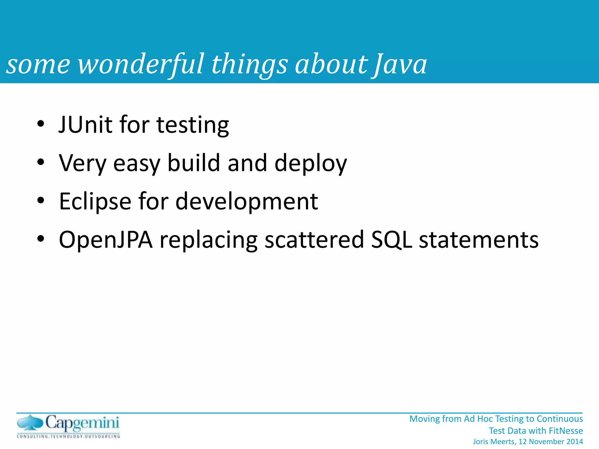 • JUnit for testing 
• Very easy build and deploy 
• Eclipse for development 
• OpenJPA replacing scattered SQL statements 
Moving from Ad Hoc Testing to Continuous 
Test Data with FitNesse 
Joris Meerts, 12 November 2014 
some wonderful things about Java 
 